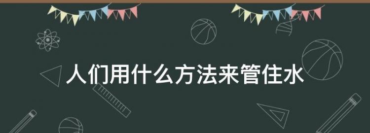 说一说，人们想了哪些办法管住水，让它光做好事，不做坏事