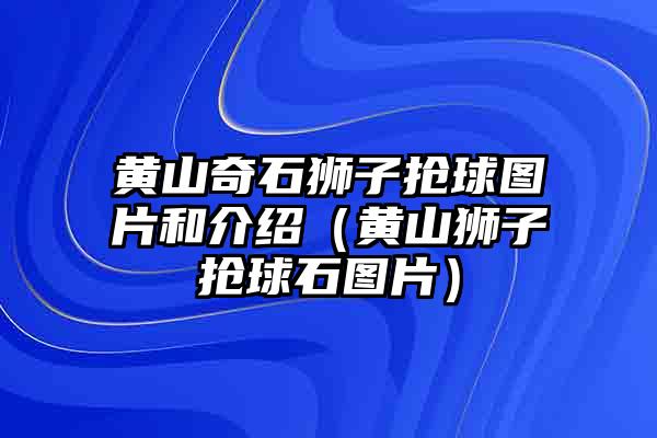 黄山奇石狮子抢球图片和介绍（黄山狮子抢球石图片）