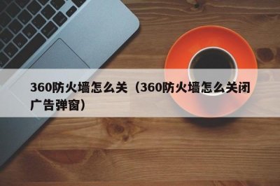 ​360防火墙怎么关（360防火墙怎么关闭广告弹窗）