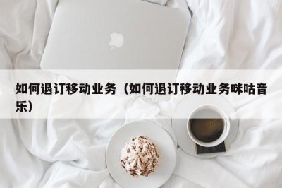 ​如何退订移动业务（如何退订移动业务咪咕音乐）