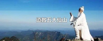 ​道教四大名山五大仙山是哪五个 道教五大仙山是哪五大