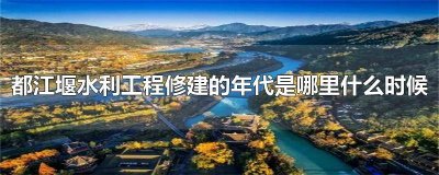 ​都江堰水利工程修建的年代是哪里什么时期 都江堰水利工程建造年代是什么时候