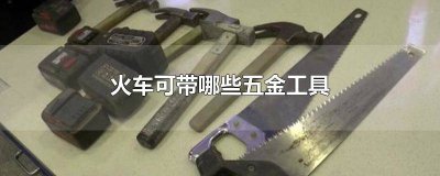 ​火车可以带金属工具吗 火车上可带哪些五金工具